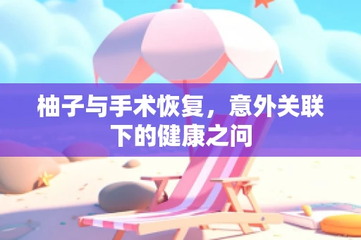 柚子与手术恢复，意外关联下的健康之问