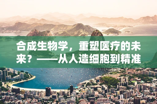 合成生物学，重塑医疗的未来？——从人造细胞到精准医疗的飞跃