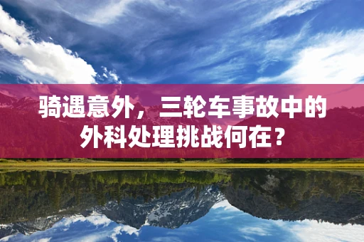 骑遇意外，三轮车事故中的外科处理挑战何在？