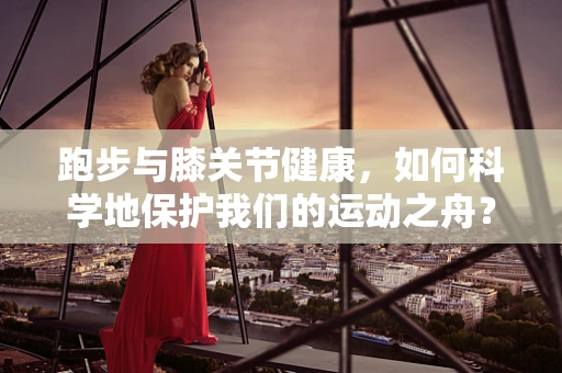 跑步与膝关节健康，如何科学地保护我们的运动之舟？