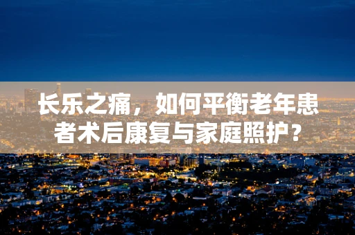 长乐之痛，如何平衡老年患者术后康复与家庭照护？