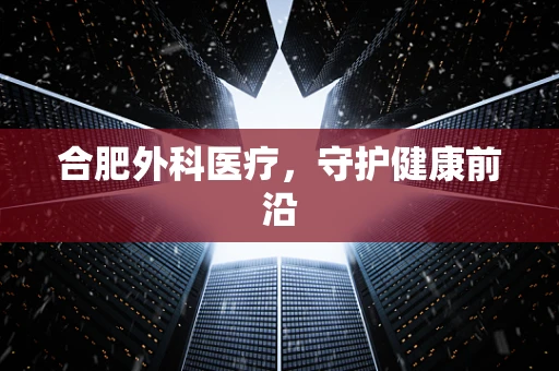 合肥外科医疗，守护健康前沿