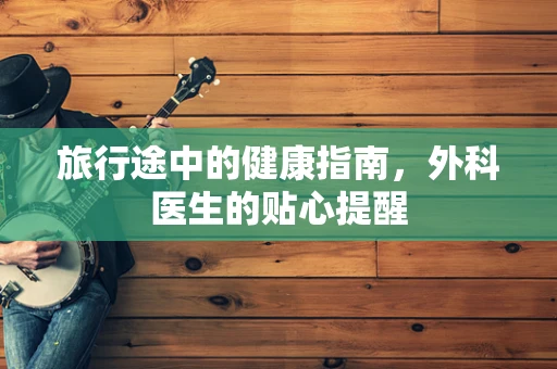旅行途中的健康指南，外科医生的贴心提醒
