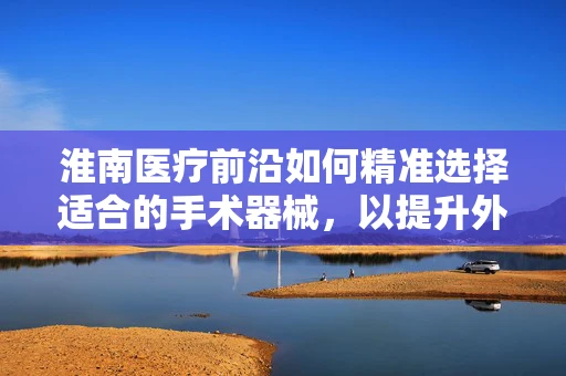 淮南医疗前沿如何精准选择适合的手术器械，以提升外科手术效率？