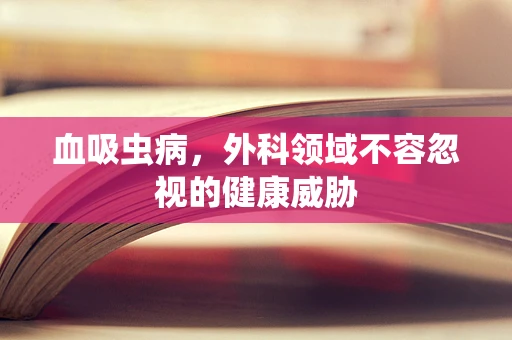 血吸虫病，外科领域不容忽视的健康威胁