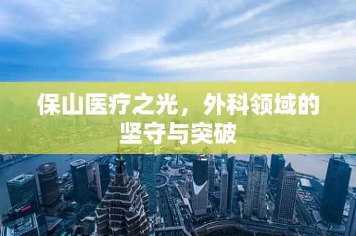 保山医疗之光，外科领域的坚守与突破
