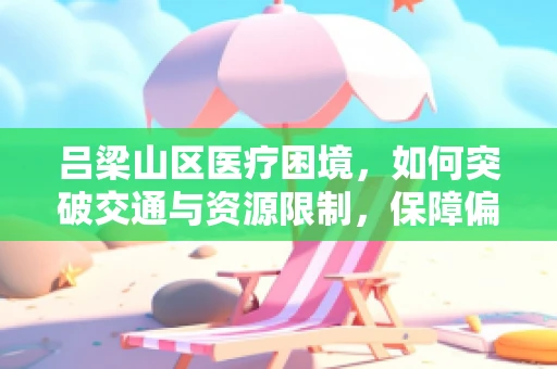 吕梁山区医疗困境，如何突破交通与资源限制，保障偏远地区外科手术质量？