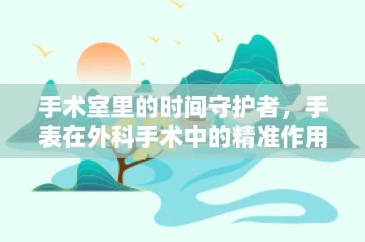 手术室里的时间守护者，手表在外科手术中的精准作用与挑战