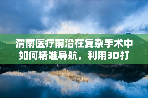 渭南医疗前沿在复杂手术中如何精准导航，利用3D打印技术辅助复杂髋臼骨折治疗？
