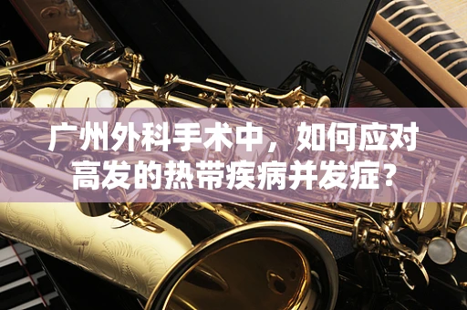 广州外科手术中，如何应对高发的热带疾病并发症？