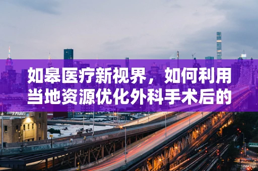 如皋医疗新视界，如何利用当地资源优化外科手术后的康复护理？