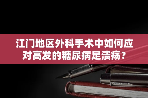江门地区外科手术中如何应对高发的糖尿病足溃疡？