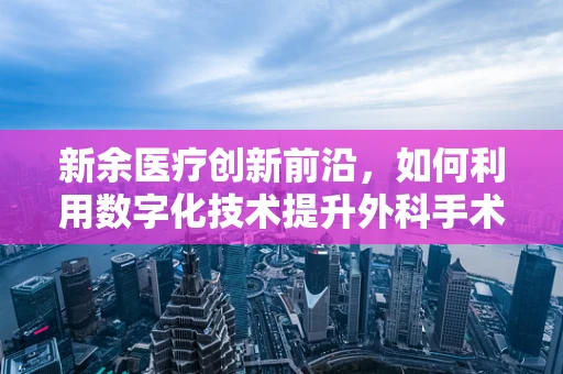 新余医疗创新前沿，如何利用数字化技术提升外科手术精准度？