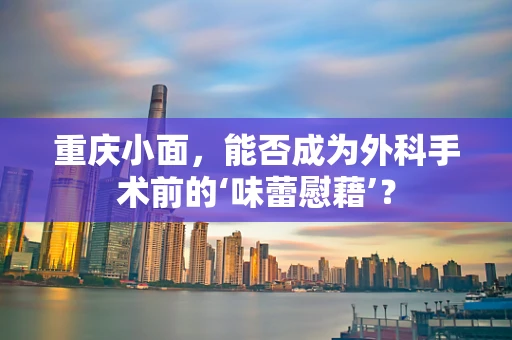 重庆小面，能否成为外科手术前的‘味蕾慰藉’？