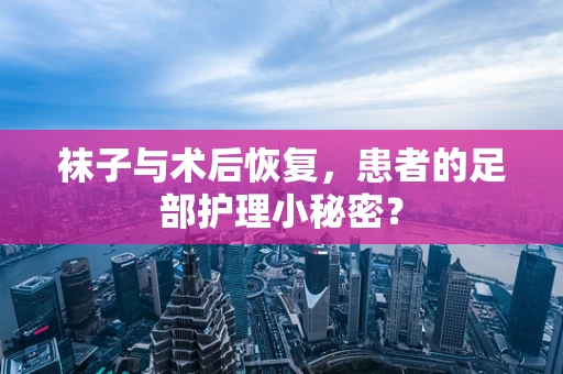袜子与术后恢复，患者的足部护理小秘密？