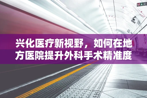 兴化医疗新视野，如何在地方医院提升外科手术精准度？