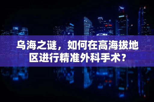 乌海之谜，如何在高海拔地区进行精准外科手术？