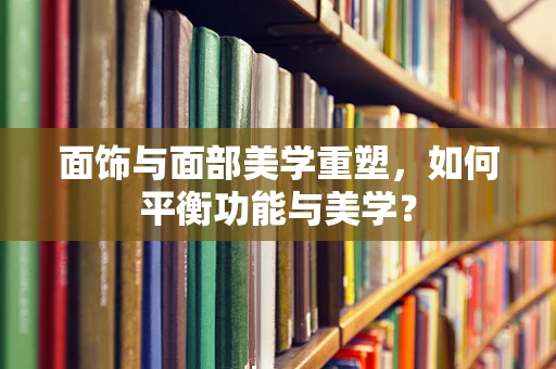 面饰与面部美学重塑，如何平衡功能与美学？