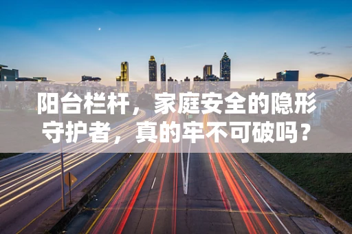 阳台栏杆，家庭安全的隐形守护者，真的牢不可破吗？