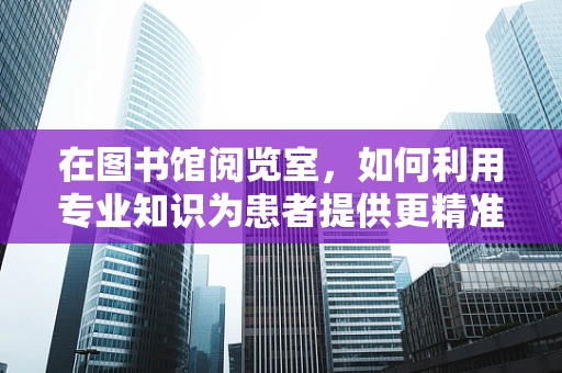在图书馆阅览室，如何利用专业知识为患者提供更精准的医疗信息？