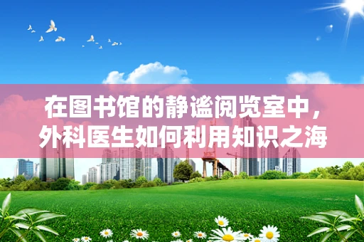在图书馆的静谧阅览室中，外科医生如何利用知识之海提升手术技艺？