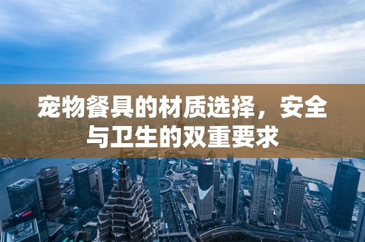 宠物餐具的材质选择，安全与卫生的双重要求