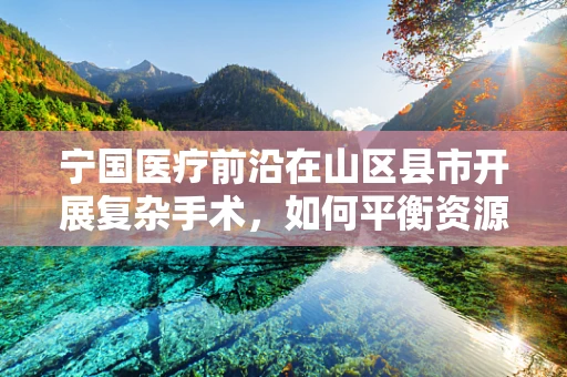 宁国医疗前沿在山区县市开展复杂手术，如何平衡资源与技术的黄金比例？