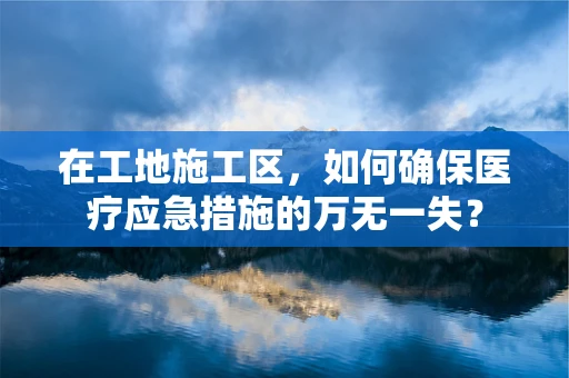 在工地施工区，如何确保医疗应急措施的万无一失？