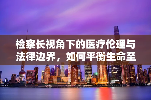 检察长视角下的医疗伦理与法律边界，如何平衡生命至上与法律严明？