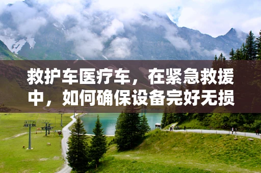救护车医疗车，在紧急救援中，如何确保设备完好无损？
