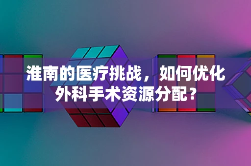 淮南的医疗挑战，如何优化外科手术资源分配？