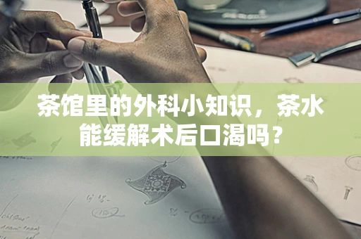 茶馆里的外科小知识，茶水能缓解术后口渴吗？