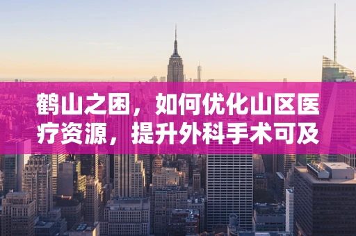 鹤山之困，如何优化山区医疗资源，提升外科手术可及性？