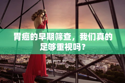 胃癌的早期筛查，我们真的足够重视吗？