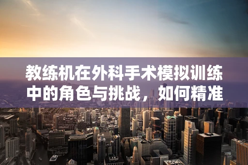 教练机在外科手术模拟训练中的角色与挑战，如何精准模拟真实手术环境？