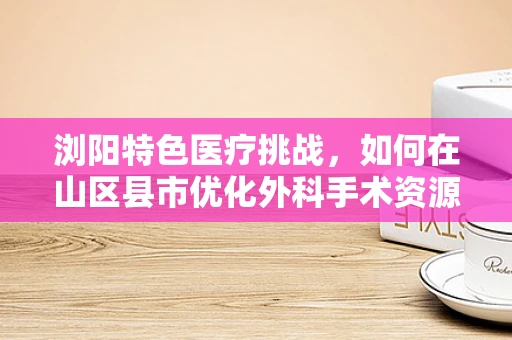 浏阳特色医疗挑战，如何在山区县市优化外科手术资源？