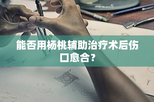 能否用杨桃辅助治疗术后伤口愈合？