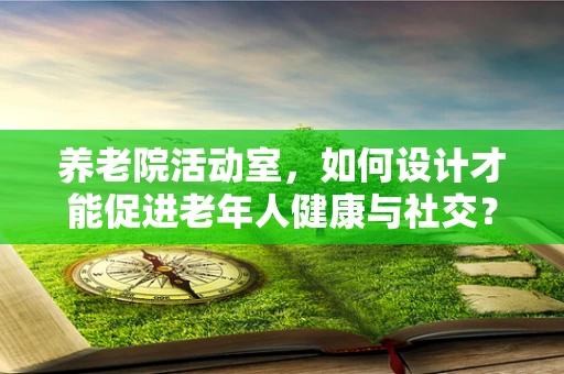 养老院活动室，如何设计才能促进老年人健康与社交？