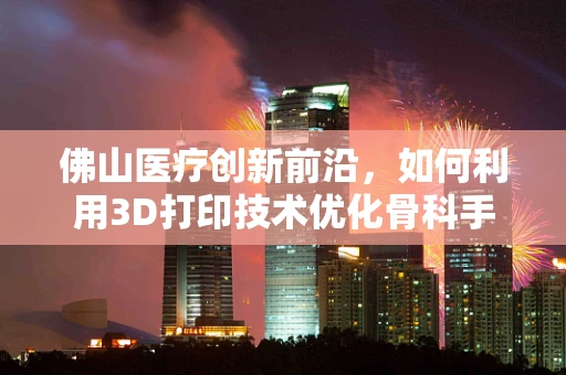 佛山医疗创新前沿，如何利用3D打印技术优化骨科手术导板？