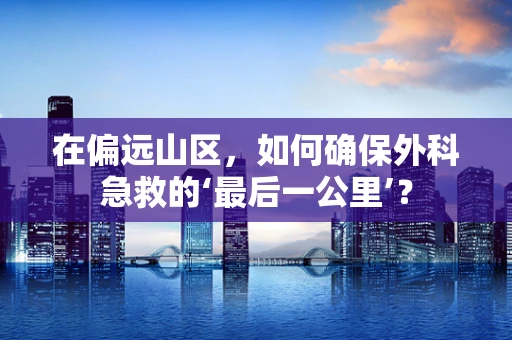 在偏远山区，如何确保外科急救的‘最后一公里’？