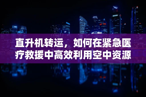 直升机转运，如何在紧急医疗救援中高效利用空中资源？