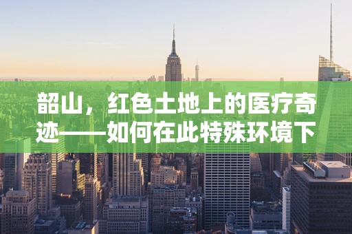 韶山，红色土地上的医疗奇迹——如何在此特殊环境下实施高效急救？