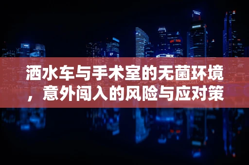 洒水车与手术室的无菌环境，意外闯入的风险与应对策略