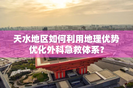 天水地区如何利用地理优势优化外科急救体系？