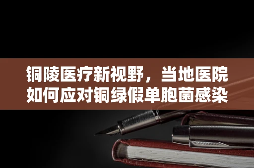 铜陵医疗新视野，当地医院如何应对铜绿假单胞菌感染挑战？