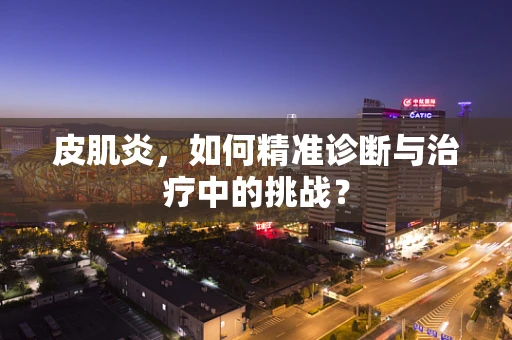 皮肌炎，如何精准诊断与治疗中的挑战？
