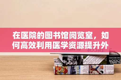 在医院的图书馆阅览室，如何高效利用医学资源提升外科技能？