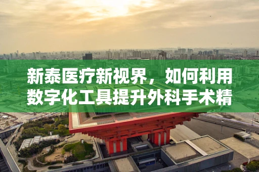 新泰医疗新视界，如何利用数字化工具提升外科手术精准度？
