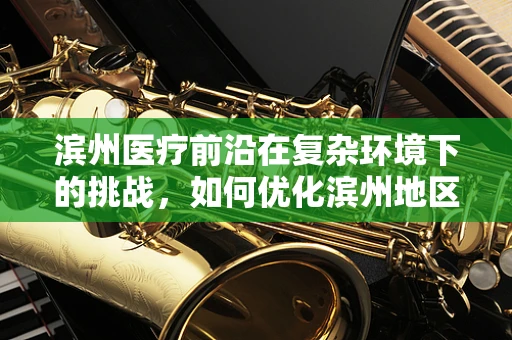 滨州医疗前沿在复杂环境下的挑战，如何优化滨州地区创伤急救的黄金一小时？