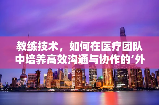 教练技术，如何在医疗团队中培养高效沟通与协作的‘外科’？